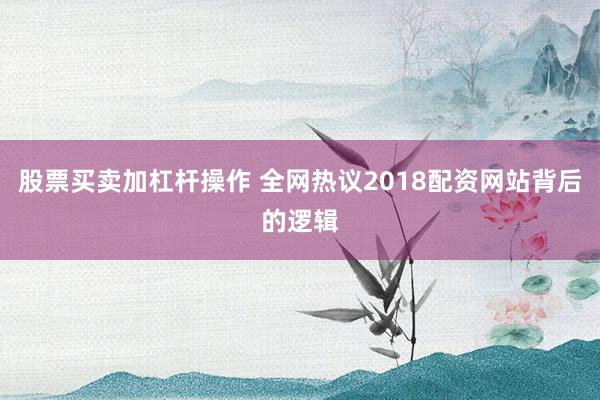股票买卖加杠杆操作 全网热议2018配资网站背后的逻辑
