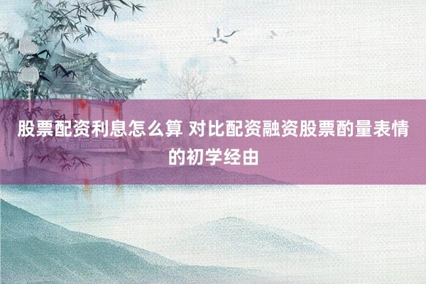 股票配资利息怎么算 对比配资融资股票酌量表情的初学经由
