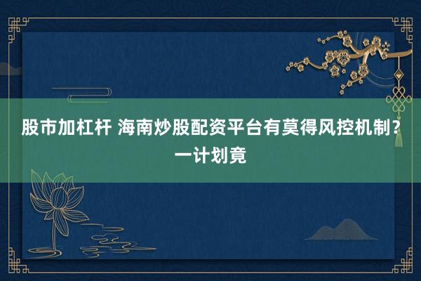 股市加杠杆 海南炒股配资平台有莫得风控机制？一计划竟