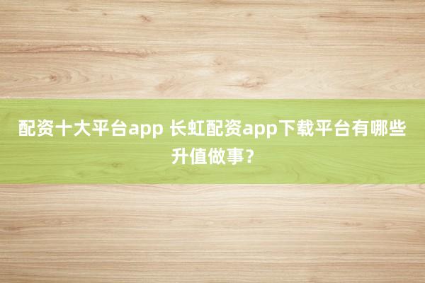 配资十大平台app 长虹配资app下载平台有哪些升值做事？