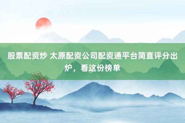 股票配资炒 太原配资公司配资通平台简直评分出炉，看这份榜单