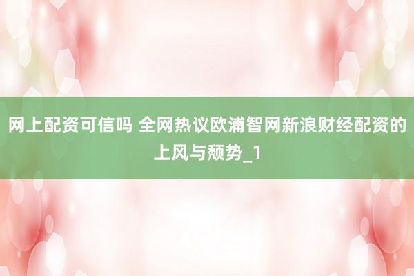 网上配资可信吗 全网热议欧浦智网新浪财经配资的上风与颓势_1