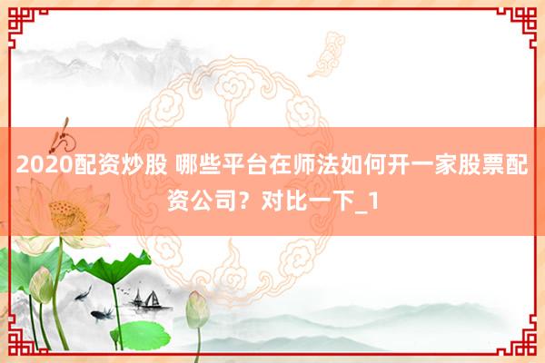 2020配资炒股 哪些平台在师法如何开一家股票配资公司？对比一下_1