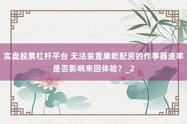 实盘股票杠杆平台 无法装置康乾配资的作事器速率是否影响来回体验？_2