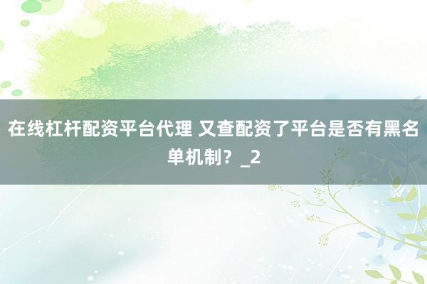 在线杠杆配资平台代理 又查配资了平台是否有黑名单机制？_2