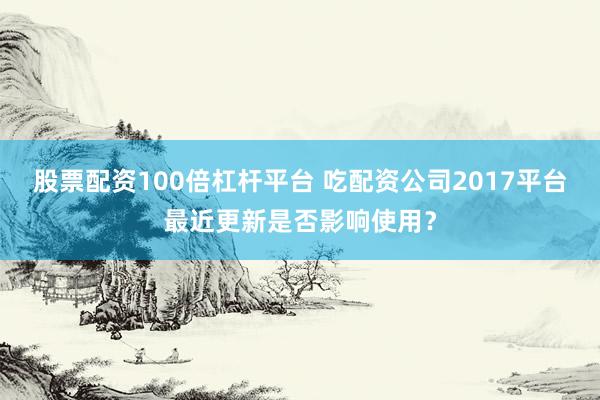 股票配资100倍杠杆平台 吃配资公司2017平台最近更新是否影响使用?